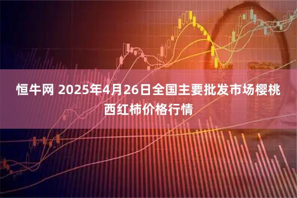 恒牛网 2025年4月26日全国主要批发市场樱桃西红柿价格行情