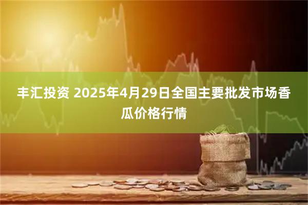 丰汇投资 2025年4月29日全国主要批发市场香瓜价格行情