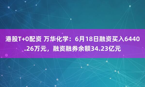 港股T+0配资 万华化学:6月18日融资买入6440.26万元,融资融券余额34.23亿元