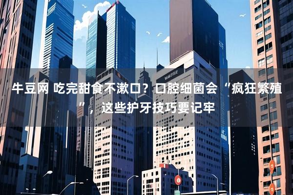 牛豆网 吃完甜食不漱口?口腔细菌会 “疯狂繁殖”,这些护牙技巧要记牢