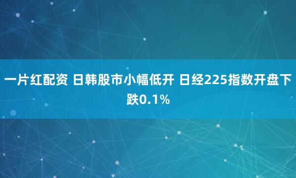 一片红配资 日韩股市小幅低开 日经225指数开盘下跌0.1%