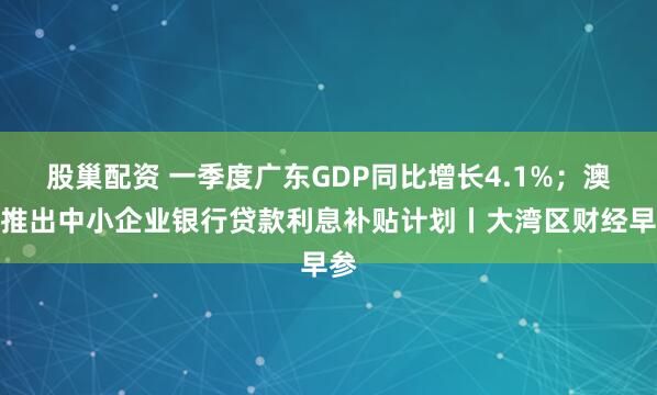 股巢配资 一季度广东GDP同比增长4.1%;澳门推出中小企业银行贷款利息补贴计划丨大湾区财经早参