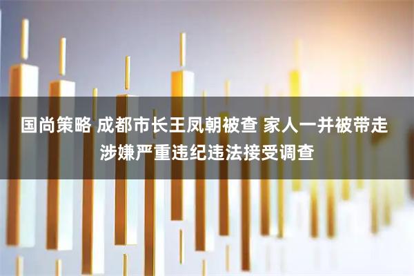 国尚策略 成都市长王凤朝被查 家人一并被带走 涉嫌严重违纪违法接受调查