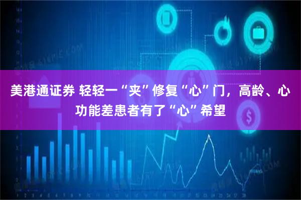 美港通证券 轻轻一“夹”修复“心”门，高龄、心功能差患者有了“心”希望