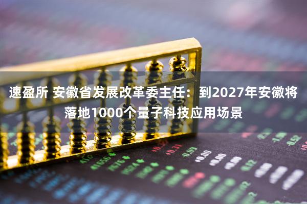 速盈所 安徽省发展改革委主任：到2027年安徽将落地1000个量子科技应用场景