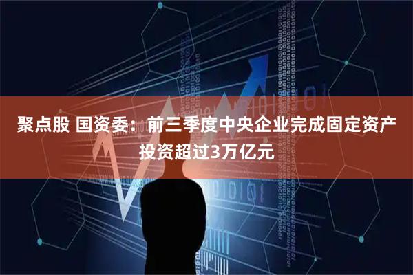 聚点股 国资委：前三季度中央企业完成固定资产投资超过3万亿元