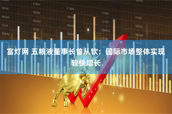 富灯网 五粮液董事长曾从钦：国际市场整体实现较快增长