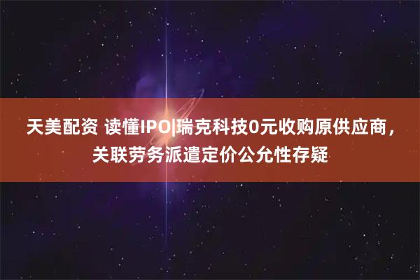 天美配资 读懂IPO|瑞克科技0元收购原供应商，关联劳务派遣定价公允性存疑