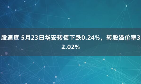 股速查 5月23日华安转债下跌0.24%，转股溢价率32.02%