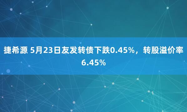 捷希源 5月23日友发转债下跌0.45%，转股溢价率6.45%
