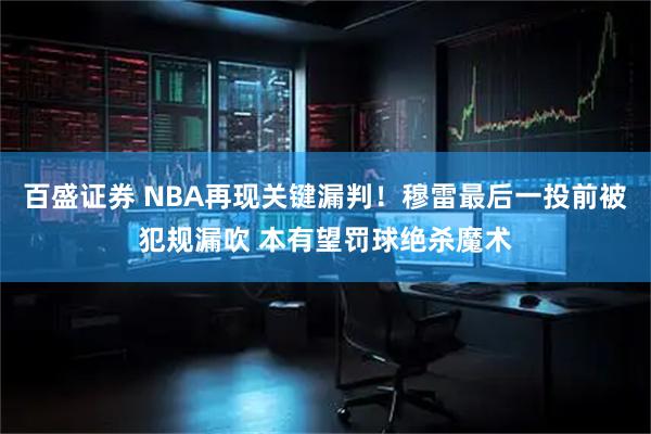 百盛证券 NBA再现关键漏判！穆雷最后一投前被犯规漏吹 本有望罚球绝杀魔术