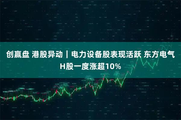创赢盘 港股异动｜电力设备股表现活跃 东方电气H股一度涨超10%