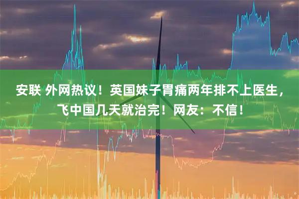 安联 外网热议！英国妹子胃痛两年排不上医生，飞中国几天就治完！网友：不信！