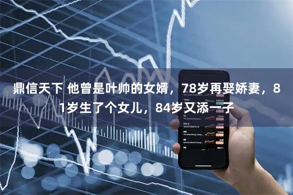 鼎信天下 他曾是叶帅的女婿，78岁再娶娇妻，81岁生了个女儿，84岁又添一子