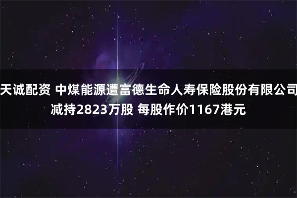 天诚配资 中煤能源遭富德生命人寿保险股份有限公司减持2823万股 每股作价1167港元