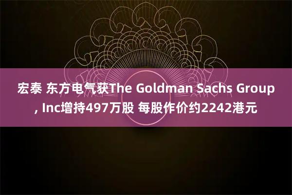 宏泰 东方电气获The Goldman Sachs Group, Inc增持497万股 每股作价约2242港元
