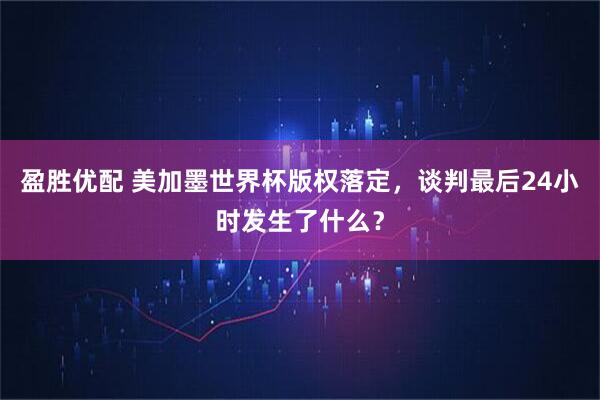 盈胜优配 美加墨世界杯版权落定,谈判最后24小时发生了什么?