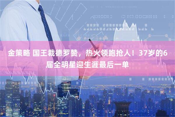 金策略 国王裁德罗赞,热火领跑抢人!37岁的6届全明星迎生涯最后一单